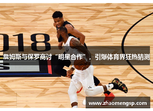 詹姆斯与保罗商讨“明星合作”，引爆体育界狂热猜测